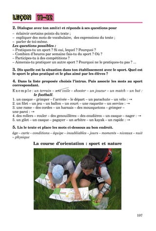 107
LEÇON 11–12
2. Dialogue avec ton ami(e) et réponds à ses questions pour
– éclaircir certains points du texte ;
– expliquer des mots de vocabulaire, des expressions du texte ;
– parler de toi-même.
Les questions possibles :
– Pratiques-tu un sport ? Si oui, lequel ? Pourquoi ?
– Combien d’heures par semaine fais-tu du sport ? Où ?
– Participes-tu à des compétitions ?
– Aimerais-tu pratiquer un autre sport ? Pourquoi ne le pratiques-tu pas ? ...
3. Dis quelle est la situation dans ton établissement avec le sport. Quel est
le sport le plus pratiqué et le plus aimé par les élèves ?
4. Dans la liste proposée choisis l’intrus. Puis associe les mots au sport
correspondant.
E x e m p l e : un terrain – une voile – shooter – un joueur – un match – un but :
le football.
1. un casque – grimper – l’arrivée – le départ – un parachute – un vélo : →
2. un filet – un jeu – un ballon – un court – une raquette – un service : →
3. une rame – des cordes – un harnais – des mousquetons – grimper –
une paroi : →
4. des rollers – rouler – des genouillères – des coudières – un casque – nager : →
5. un gilet – un casque – pagayer – un arbitre – un kayak – un rapide : →
5. Lis le texte et place les mots ci-dessous au bon endroit.
âge – carte – conditions – équipe – inoubliables – jours – moments – niveaux – nuit
– physique
La course d’orientation : sport et nature
une
 