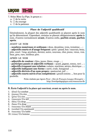 110
LEÇON 11–12
7. Selon Mme La Pipe, le garçon a :
a.  de la vertu
b.  du courage
c.  de la patience
Place de l’adjectif qualificatif
Généralement, la plupart des adjectifs qualificatifs se placent après le nom
qu’ils déterminent. Cependant, certains se placent obligatoirement après le
nom, d’autres normalement avant, d’autres enfin, parfois avant, parfois
après.
AVANT LE NOM
– nombres numéraux et ordinaux : deux, deuxième, trois, troisième ... ;
– adjectifs courts et d’usage fréquent : petit / grand, bon / mauvais, beau,
jolie, court / long, prochain, dernier, autre, nouveau, cher, jeune, vieux, vrai,
faux, gros, rare, meilleur, pire.
APRÉS LE NOM
– adjectifs de couleur : bleu, jaune, blanc, rouge ... ;
– participes passés et adjectifs verbaux : ayant, gagnat, connu, ravi ... ;
– adjectifs évoquant une relation : solaire, maritime, aérien, électrique ... ;
– adjectifs indiquant une forme : carré, ovale, hexagonal ... ;
– adjectifs dérivés d’un nom propre : pasteurisé, juif ....
– adjectifs courts suivis d’un complément : grand comme…, bon pour la
poubelle.
Fiche réalisée par Agnès Picot – Site de Français Langue Etrangère –
http://lewebpedagogique.com/ressources-fle
8. Écris l’adjectif à la place qui convient, avant ou après le nom.
1. (final) Le combat ______________________________________________________
2. (joyeux) Un rire _______________________________________________________
3. (gros) Un rire _________________________________________________________
4. (mauvais) Un œil _____________________________________________________
5. (bleu) Un drap ________________________________________________________
6. (beau) Un drap ________________________________________________________
7. (nouveau) Un chant ___________________________________________________
8. (cordial) Un sentiment ________________________________________________
9. (nouveau) Un habit ____________________________________________________
10. (vieux) Un homme _______________________________________________________
 
