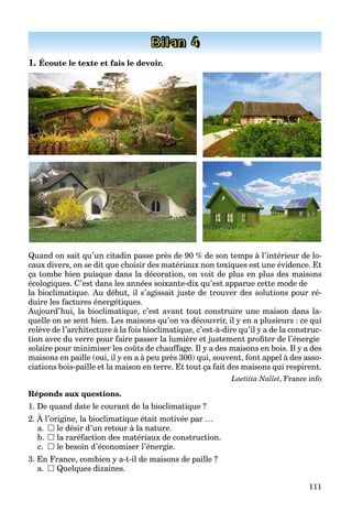 111
Bilan 4
1. Écoute le texte et fais le devoir.
Quand on sait qu’un citadin passe près de 90 % de son temps à l’intérieur de lo-
caux divers, on se dit que choisir des matériaux non toxiques est une évidence. Et
ça tombe bien puisque dans la décoration, on voit de plus en plus des maisons
écologiques. C’est dans les années soixante-dix qu’est apparue cette mode de
la bioclimatique. Au début, il s’agissait juste de trouver des solutions pour ré-
duire les factures énergétiques.
Aujourd’hui, la bioclimatique, c’est avant tout construire une maison dans la-
quelle on se sent bien. Les maisons qu’on va découvrir, il y en a plusieurs : ce qui
relève de l’architecture à la fois bioclimatique, c’est-à-dire qu’il y a de la construc-
tion avec du verre pour faire passer la lumière et justement profiter de l’énergie
solaire pour minimiser les coûts de chauffage. Il y a des maisons en bois. Il y a des
maisons en paille (oui, il y en a à peu près 300) qui, souvent, font appel à des asso-
ciations bois-paille et la maison en terre. Et tout ça fait des maisons qui respirent.
Laetitia Nallet, France info
Réponds aux questions.
1. De quand date le courant de la bioclimatique ?
2. À l’origine, la bioclimatique était motivée par …
a.  le désir d’un retour à la nature.
b.  la raréfaction des matériaux de construction.
c.  le besoin d’économiser l’énergie.
3. En France, combien y a-t-il de maisons de paille ?
a.  Quelques dizaines.
 