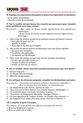 117
LEÇONS 1–2
6. Explique ces expressions françaises et donne leur équivalent en ukrainien.
• Il est coton, ce problème.
• Marcher à côté de ses pompes.
7. Sur le modèle suivant donne des conseils aux personnes pour résoudre
leurs problèmes avec leurs voisins.
E x e m p l e : – Mon voisin du dessus inonde régulièrement mon appartement
(déménag er).
– Si ton voisin du dessus inonde régulièrement ton appartement,
déménage !
1. – Mon voisin du dessous écoute de la musique à pleine puissance à minuit.
• faire plus de bruit que lui
• appeler la police
• descendre et lui dire qu’il exagère
2. – Ma voisine du dessus marche constamment avec des talons aiguilles.
• lui payer une moquette
• lui acheter des pantoufles
• lui signaler qu’elle dérange
3. – Mon voisin du sixième occupe trop souvent ma place de parking.
• lui dire que ça suffit comme ça
• occuper sa place de parking
• mettre un mot sur sa voiture
8. Sur ce modèle, donne aussi des conseils aux personnes qui vous disent :
1. « Je suis trop gros... ».
2. « Je déteste faire le ménage... ».
3. « Mon fils est paresseux... ».
9. En utilisant les éléments proposés, complète les déclarations suivantes.
E x e m p l e : – J’arriverai normalement à Paris à cinq heures. (attendre) →
– Si je ne suis pas là à cinq heures, ne m’attendez pas.
1. – Je téléphonerai à dix heures. (quitter la ville) →
2. – Vous recevrez la lettre dont je vous ai parlé demain. (déménager) →
3. – Je reviendrai dans trois jours. (contacter la police) →
4. – Vous aurez un télégramme dimanche. (changer d’hôtel) →
5. – Je vous apporterai de l’argent demain. (se réfugier chez maman) →
6. – Je frapperai trois coups, puis deux coups. (fuir par la fenêtre) →
10. Complète d’après l’exemple.
E x e m p l e : Si tu me prends mes affaires, je te pique les tiennes !
1. Si tu me téléphones à minuit, ... .
2. Si tu m’oublies de m’aider, ... .
 