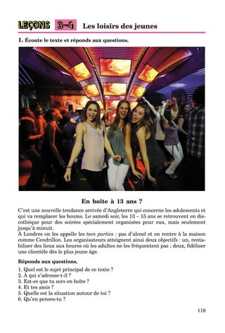 119
LEÇONS Les loisirs des jeunes
3–4
1. Écoute le texte et réponds aux questions.
En boîte à 13 ans ?
C’est une nouvelle tendance arrivée d’Angleterre qui concerne les adolescents et
qui va remplacer les boums. Le samedi soir, les 13 – 15 ans se retrouvent en dis-
cothèque pour des soirées spécialement organisées pour eux, mais seulement
jusqu’à minuit.
À Londres on les appelle les
j q
teen parties : pas d’alcool et on rentre à la maison
comme Cendrillon. Les organisateurs atteignent ainsi deux objectifs : un, renta-
biliser des lieux aux heures où les adultes ne les fréquentent pas ; deux, fidéliser
une clientèle dès le plus jeune âge.
Réponds aux questions.
1. Quel est le sujet principal de ce texte ?
2. À qui s’adresse-t-il ?
Q j p
3. Est-ce que tu sors en boîte ?
4. Et tes amis ?
5. Quelle est la situation autour de toi ?
6. Qu’en penses-tu ?
 