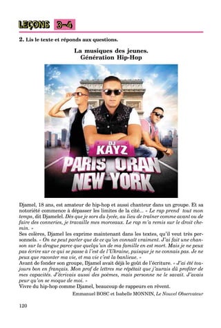 120
LEÇONS 3–4
2. Lis le texte et réponds aux questions.
La musiques des jeunes.
Génération Hip-Hop
Djamel, 18 ans, est amateur de hip-hop et aussi chanteur dans un groupe. Et sa
notoriété commence à dépasser les limites de la cité... « Le rap prend tout mon
temps, dit Djamelel. Dès que je sors du lycée, au lieu de traîner comme avant ou de
faire des conneries, je travaille mes morceaux. Le rap m’a remis sur le droit che-
min. »
Ses colères, Djamel les exprime maintenant dans les textes, qu’il veut très per-
sonnels. « On ne peut parler que de ce qu’on connaît vraiment. J’ai fait une chan-
son sur la drogue parce que quelqu’un de ma famille en est mort. Mais je ne peux
pas écrire sur ce qui se passe à l’est de l’Ukraine, puisque je ne connais pas. Je ne
peux que raconter ma vie, et ma vie c’est la banlieue. »
Avant de fonder son groupe, Djamel avait déjà le goût de l’écriture. « J’ai été tou-
jours bon en français. Mon prof de lettres me répétait que j’aurais dû profiter de
mes capacités. J’écrivais aussi des poèmes, mais personne ne le savait. J’avais
peur qu’on se moque de moi. »
Vivre du hip-hop comme Djamel, beaucoup de rappeurs en rêvent.
Emmanuel BOSC et Isabelle MONNIN, Le Nouvel Observateur
 