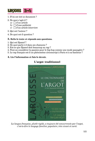 121
LEÇONS 3–4
1. D’où est tiré ce document ?
2. De quoi s’agit-il ?
a) □ d’un article
b) □ d’une publicité
c) □ d’un article-interview
3. Qui est l’auteur ?
4. De quoi est-il question ?
3. Relis le texte et réponds aux questions.
1. Qui est Djamel ?
2. De quoi parle-t-il dans ses chansons ?
3. Est-ce que Djamel doit beaucoup au rap ?
4. Peut-on considérer la passion pour le hip-hop comme une mode passagère ?
5. Le rap français est-il un phénomène circonscript à Paris et à sa banlieue ?
4. Lis l’information et fais le devoir.
L’argot traditionnel
La langue française, plutôt rigide, a toujours été concurrencée par l’argot,
c’est-à-dire le langage familier, populaire, très vivant et varié.
 