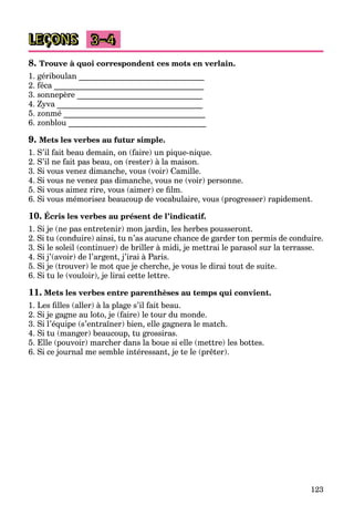123
LEÇONS 3–4
8. Trouve à quoi correspondent ces mots en verlain.
1. gériboulan _______________________________
2. féca _____________________________________
3. sonnepère _______________________________
4. Zyva ____________________________________
5. zonmé ___________________________________
6. zonblou __________________________________
9. Mets les verbes au futur simple.
1. S’il fait beau demain, on (faire) un pique-nique.
2. S’il ne fait pas beau, on (rester) à la maison.
3. Si vous venez dimanche, vous (voir) Camille.
4. Si vous ne venez pas dimanche, vous ne (voir) personne.
5. Si vous aimez rire, vous (aimer) ce film.
6. Si vous mémorisez beaucoup de vocabulaire, vous (progresser) rapidement.
10. Écris les verbes au présent de l’indicatif.
1. Si je (ne pas entretenir) mon jardin, les herbes pousseront.
2. Si tu (conduire) ainsi, tu n’as aucune chance de garder ton permis de conduire.
3. Si le soleil (continuer) de briller à midi, je mettrai le parasol sur la terrasse.
4. Si j’(avoir) de l’argent, j’irai à Paris.
5. Si je (trouver) le mot que je cherche, je vous le dirai tout de suite.
6. Si tu le (vouloir), je lirai cette lettre.
11. Mets les verbes entre parenthèses au temps qui convient.
1. Les filles (aller) à la plage s’il fait beau.
2. Si je gagne au loto, je (faire) le tour du monde.
3. Si l’équipe (s’entraîner) bien, elle gagnera le match.
4. Si tu (manger) beaucoup, tu grossiras.
5. Elle (pouvoir) marcher dans la boue si elle (mettre) les bottes.
6. Si ce journal me semble intéressant, je te le (prêter).
 