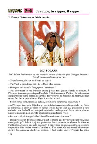 124
LEÇONS 5–6 Je rappe, tu rappes, il rappe...
1. Écoute l’interview et fais le devoir.
MC SOLAAR
MC Solaar, le chanteur de rap sacré est revenu dans son lycée Georges Brassens
répondre aux questions sur le rap.
– Tout d’abord, doit-on se dire tu ou vous ?
– Tu. Tout le monde me dit « tu ». C’est plus simple.
– Pourquoi as-tu choisi le rap pour t’exprimer ?
– J’ai découvert le rap français quand j’étais tout jeune, c’était les débuts. À
l’époque, je ne comprenais pas l’anglais. C’était nouveau. J’ai tout de suite accro-
ché parce que ça me parlait de la ville, des voitures, du racisme, du métro, de tout
ce qui fait la vie quotidienne. C’était proche de moi.
– Comment se sont passés tes débuts, comment a commencé ta carrière ?
– À l’époque, j’écrivais déjà des textes, je faisais occasionnellement du rap. Mais
je continuais à aller à l’école en même temps. Et un jour, j’ai pu passer à une
émission sur Radio Nova, une petite émission underground. Mais c’était plus un
passe-temps que mon activité principale qui restait le lycée.
– Les cours de philosophie t’ont-ils aidé à écrire tes chansons ?
– Mon professeur de philosophie, qui est le même que le vôtre aujourd’hui, nous
enseignait qu’il fallait toujours présenter deux versants de choses, la thèse et
l’antithèse. Je crois que cela m’a sedvi à apprendre qu’en plaçant bien ses mots
on pouvait faire tendre le sens d’un côté ou d’un autre. On me conseillait souvent
de lire des journaux, d’aller au cinéma. Il faut sortir, s’aérer l’esprit. La philo,
 
