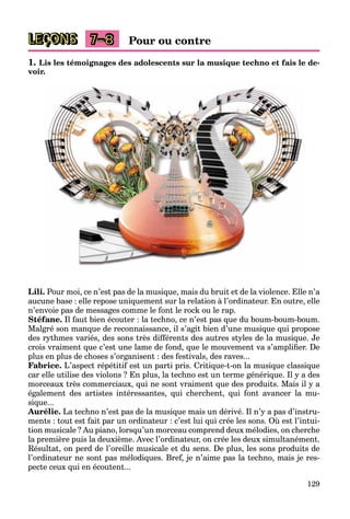 129
LEÇONS Pour ou contre
7–8
1. Lis les témoignages des adolescents sur la musique techno et fais le de-
voir.
Lili. Pour moi, ce n’est pas de la musique, mais du bruit et de la violence. Elle n’a
aucune base : elle repose uniquement sur la relation à l’ordinateur. En outre, elle
n’envoie pas de messages comme le font le rock ou le rap.
Stéfane. Il faut bien écouter : la techno, ce n’est pas que du boum-boum-boum.
Malgré son manque de reconnaissance, il s’agit bien d’une musique qui propose
des rythmes variés, des sons très différents des autres styles de la musique. Je
crois vraiment que c’est une lame de fond, que le mouvement va s’amplifier. De
plus en plus de choses s’organisent : des festivals, des raves...
Fabrice. L’aspect répétitif est un parti pris. Critique-t-on la musique classique
car elle utilise des violons ? En plus, la techno est un terme générique. Il y a des
morceaux très commerciaux, qui ne sont vraiment que des produits. Mais il y a
également des artistes intéressantes, qui cherchent, qui font avancer la mu-
sique...
Aurélie. La techno n’est pas de la musique mais un dérivé. Il n’y a pas d’instru-
ments : tout est fait par un ordinateur : c’est lui qui crée les sons. Où est l’intui-
tion musicale ? Au piano, lorsqu’un morceau comprend deux mélodies, on cherche
la première puis la deuxième. Avec l’ordinateur, on crée les deux simultanément.
Résultat, on perd de l’oreille musicale et du sens. De plus, les sons produits de
l’ordinateur ne sont pas mélodiques. Bref, je n’aime pas la techno, mais je res-
pecte ceux qui en écoutent...
 