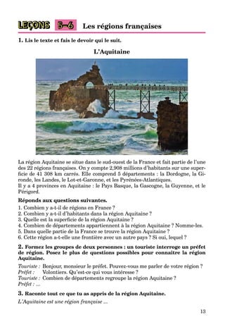 13
LEÇONS Les régions françaises
5–6
1. Lis le texte et fais le devoir qui le suit.
L’Aquitaine
La région Aquitaine se situe dans le sud-ouest de la France et fait partie de l’une
des 22 régions françaises. On y compte 2,908 millions d’habitants sur une super-
ficie de 41 308 km carrés. Elle comprend 5 départements : la Dordogne, la Gi-
ronde, les Landes, le Lot-et-Garonne, et les Pyrénées-Atlantiques.
Il y a 4 provinces en Aquitaine : le Pays Basque, la Gascogne, la Guyenne, et le
Périgord.
Réponds aux questions suivantes.
1. Combien y a-t-il de régions en France ?
2. Combien y a-t-il d’habitants dans la région Aquitaine ?
3. Quelle est la superficie de la région Aquitaine ?
4. Combien de départements appartiennent à la région Aquitaine ? Nomme-les.
5. Dans quelle partie de la France se trouve la région Aquitaine ?
6. Cette région a-t-elle une frontière avec un autre pays ? Si oui, lequel ?
2. Formez les groupes de deux personnes : un touriste interroge un préfet
de région. Posez le plus de questions possibles pour connaître la région
Aquitaine.
Touriste : Bonjour, monsieur le préfet. Pouvez-vous me parler de votre région ?
Préfet : Volontiers. Qu’est-ce qui vous intéresse ?
Touriste : Combien de départements regroupe la région Aquitaine ?
Préfet : ...
3. Raconte tout ce que tu as appris de la région Aquitaine.
L’Aquitaine est une région française ...
 