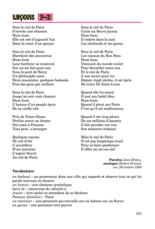 131
LEÇONS 7–8
Sous le ciel de Paris
S’envole une chanson
Hum hum
Elle est née d’aujourd ’hui
Dans le cœur d’un garçon
Sous le ciel de Paris
Marchent des amoureux
Hum hum
Leur bonheur se construit
Sur un air fait pour eux
Sous le pont de Bercy
Un philosophe assis
Deux musiciens, quelques badauds
Puis des gens par milliers
Sous le ciel de Paris
Jusqu’au soir vont chanter
Hum hum
L’hymne d’un peuple épris
De sa vieille cité
Près de Notre-Dame
Parfois couve un drame
Oui mais à Paname
Tout peut s’arranger
Quelques rayons
De ciel d’été
L’accordéon
D’un marinier
L’espoir fleurit
Au ciel de Paris
Sous le ciel de Paris
Coule un fleuve joyeux
Hum hum
Il endort dans la nuit
Les clochards et les gueux
Sous le ciel de Paris
Les oiseaux du Bon Dieu
Hum hum
Viennent du monde entier
Pour bavarder entre eux
Et le ciel de Paris
À son secret pour lui
Depuis vingt siècles, il est épris
De notre Île Saint-Louis
p g ,
Quand elle lui sourit
Il met son habit bleu
Hum hum
Quand il pleut sur Paris
C’est qu’il est malheureux
Quand il est trop jaloux
De ses millions d’amants
Il fait gronder sur eux
Son tonnerre éclatant
Mais le ciel de Paris
N’est pas longtemps cruel
Pour se faire pardonner
Il offre un arc-en-ciel
Paroles: Jean Dréjac,
musique: Hubert Giraud,
enr. 20 octobre 1954
Vocabulaire
un badaud – un promeneur dans une ville qui regarde et observe tout ce qui lui
paraît nouveau ou bizarre
un hymne – une chanson symbolique
épris de – amoureux de, attaché à
couver – être caché en attendant de se déclarer.
Paname (familier) – Paris
un marinier – une personne qui travaille sur un bateau sur un fleuve.
un gueux – une personne très pauvre
 