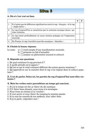 135
Bilan 5
A. Dis si c’est vrai ou faux.
V F
1 Il n’existe pas de différence significatives entre le rap « français » et le rap
« anglo-saxon ».
2 Le rap d’aujourd’hui se caractérise par le contraste musique douce / pa-
roles violentes.
3 Le rap remet profondément en cause certains préjugés sur l’expression
musicale.
4 En France, le rap s’enrichit aussi des musiques « blanches ».
B. Choisis la bonne réponse.
Le texte a) □ rend compte d’une manifestation musicale.
b) □ présente un fait d’actualité
c) □ analyse un phénomène musical et culturel.
2. Réponds aux questions.
1. De quel continent le rap provient-il ?
2. À quelle période est-il apparu ?
q p p
3. Qu’est-ce qui le rend vraiment différent des autres genres musicaux ?
4. Qu’apprend-on sur la manière dont le rap s’est imposé dans la culture popu-
laire ?
3. À toi de parler. Selon toi, les paroles du rap d’aujourd’hui sont-elles vio-
lentes ?
4. Mets les verbes entre parenthèses au temps qui convient.
1. Si j’ai le temps cet été, je (faire) du ski nautique.
2. S’il (faire) beau demain, nous irons à la montagne.
3. Nous irons au cinema si tu (vouloir).
4. Il veut savoir si nous (faire) du camping la semaine passée.
5. Si tu suis les conseils de ton médecin, tout (aller) bien.
6. Si je te parle, (répondre)-moi !
 