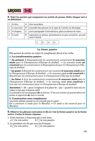 139
LEÇONS 1–2
8. Voici les parties qui composent un article de presse. Relie chaque mot à
sa définition.
1 le titre A titre secondaire
2 le sous-titre B ensemble des phrases où le sujet de l’article est développé
3 le chapeau C court paragraphe d’introduction, placé au-dessus du texte
4 le texte D expression ou phrase, généralement en gros caractères, qui pré-
sente l’article
1- 2 - 3 - 4 -
La forme passive
Elle permet de mettre en valeur le complément direct d’un verbe.
1. La transformation passive
• Au présent À Dnipropetrovsk les constructeurs construisent le nouveau
stade pour le Championnat d’Europe de football. → Le nouveau stade est
construit par les constructeurs à Dnipropetrovsk pour le Championnat d’Eu-
rope de football.
• Au passé À Donetsk les constructeurs ont construit le nouveau stade pour
le Championnat d’Europe de football. → Le nouveau stade a été construit à
Donetsk par les constructeurs pour le Championnat d’Europe de football.
• Au futur À Lviv les constructeurs construiront le nouveau stade pour le
Championnat d’Europe de football. → Le nouveau stade sera construit à
Lviv par les constructeurs pour le Championnat d’Europe de football.
Attention ! « De » peut s’employer à la place de « par » quand le nom mis en
valeur n’est pas vraiment actif.
Le président est accompagné de sa femme. C’est une actrice de grand talent est
aimée et appréciée de tout le monde.
2. Construction sans complément
(souvent utilisée quand on ne connaît pas le sujet)
On a construit ce stade pour le Mondial.→ Ce stade a été construit pour le
Mondial.
9. Observe les phrases suivantes et dis si c’est la forme passive ou la forme
active. Coche la bonne réponse.
1. Cette émission a beaucoup plu à mes amis.
a) □ la voix active b) □ la voix passive
2. Le président est élu par tous les Français.
a) □ la voix active b) □ la voix passive
 