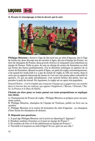 14
LEÇONS 5–6
4. Écoute le témoignage et fais le devoir qui le suit.
Philippe Béneton : Arrivé à l’âge de dix-neuf ans au club d’Agenais, fini à l’âge
de trente-six, donc dix-sept ans de carrière à Agen, dix ans d’équipe de France, un
titre de champion de France, deux grands chelems et cinquante-neuf sélections en
équipe de France. Voilà en gros. Je suis en charge du centre de formation au club
qui forme des futurs professionnels. J’ai la direction technique et sportive de ce
centre de formation. Quand on parle d’Agen, on parle de rugby, automatiquement,
c’est quand les week-ends il y a pas de match de rugby, la ville est morte, donc je
crois que ça apporte beaucoup de choses et c’est une une grosse place culturelle et
sportive. Ce qui me plaît actuellement, c’est surtout former des petits, leur ap-
prendre le goût du travail. En Aquitaine, le rugby est un sport très populaire.
Grand Chelem : c’est le trophée que remporte l’équipe qui a gagné tous ses matchs
dans le tournoi des six nations, qui oppose l’Angleterre, l’Ecosse, l’Irlande, l’Ita-
lie, la France et le Pays de Galles.
Choisis un titre pour ce texte parmi ces trois propositions et explique
ton choix.
A. Championnat de France de rugby : Philippe Béneton se prépare pour son pro-
chain match.
B. Philippe Béneton, champion de l’équipe de Toulouse, publie un livre sur sa
carrière.
C. Philippe Béneton et le centre de formation du club d’Agenais : un champion
d’hier forme les champions de demain.
5. Réponds aux questions.
1. À quel âge Philippe Béneton est-il arrivé au Sporting-U Agenais ?
2. Pendant combien d’années a-t-il joué en équipe de France ?
3. Et combien de fois a-t-il été sélectionné en équipe de France ?
4. Travaille-t-il toujours au club d’Agen? Si oui, quel est son rôle ?
 