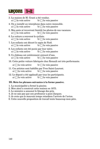 140
LEÇONS 1–2
3. La maison de M. Grant a été vendue.
a) □ la voix active b) □ la voix passive
4. On a installé un interphone dans notre immeuble.
a) □ la voix active b) □ la voix passive
5. Mes amis m’enverront bientôt les photos de nos vacances.
a) □ la voix active b) □ la voix passive
6. La voiture a renversé le cycliste.
a) □ la voix active b) □ la voix passive
7. Les enfants ont décoré le sapin de Noël.
a) □ la voix active b) □ la voix passive
8. Les enfants ont été punis par leur mère.
a) □ la voix active b) □ la voix passive
9. Ce château est entièrement entouré d’eau.
a) □ la voix active b) □ la voix passive
10. Cette petite voiture fabriquée chez Renault est très performante.
a) □ la voix active b) □ la voix passive
11. Ces artistes sont habillés par Yves Saint-Laurent.
a) □ la voix active b) □ la voix passive
12. Le député a été applaudi par tous les participants.
a) □ la voix active b) □ la voix passive
10. Mets les phrases suivantes à la forme passive.
1. La municipalité a fermé la piscine.
2. Mon aïeul a construit cette maison en 1875.
3. Le ministre a annoncé le blocage des prix.
4. Je ne sais pas que son professeur a puni Jacques.
5. Je crois que le mauvais temps retardera l’arrivée de l’avion.
6. Cette nouvelle proposition de travail tente beaucoup mon père.
 