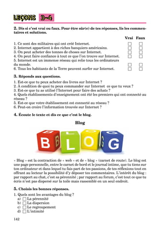 142
LEÇONS 3–4
2. Dis si c’est vrai ou faux. Pour être sûr(e) de tes réponses, lis les commen-
taires et solutions.
Vrai Faux
1. Ce sont des militaires qui ont créé Internet. □ □
2. Internet appartient à des riches banquiers américains. □ □
3. On peut acheter des tonnes de choses sur Internet. □ □
4. On peut faire confiance à tout ce que l’on trouve sur Internet. □ □
5. Internet est un immense réseau qui relie tous les ordinateurs
du monde. □ □
6. Tous les habitants de la Terre peuvent surfer sur Internet. □ □
3. Réponds aux questions.
1. Est-ce que tu peux acheter des livres sur Internet ?
2. À condition de quoi tu peux commander sur Internet ce que tu veux ?
q p
3. Est-ce que tu as utilisé l’Internet pour faire des achats ?
4. Quels établissements d’enseignement ont été les premiers qui ont connecté au
réseau ?
5. Est-ce que votre établissement est connecté au réseau ?
6. Peut-on croire l’information trouvée sur Internet ?
4. Écoute le texte et dis ce que c’est le blog.
Blog
« Blog » est la contraction de « web » et de « blog » (carnet de route). Le blog est
une page personnelle, entre le carnet de bord et le journal intime, que tu tiens sur
ton ordinateur et dans lequel tu fais part de tes passions, de tes réflexions tout en
offrant au lecteur la possibilité d’y déposer tes commentaires. L’intérêt du blog :
par rapport au chat, c’est sa pérennité ; par rapport au forum, c’est tout ce que tu
écris n’est pas dispersé sur la toile mais rassemblé en un seul endroit.
5. Choisis les bonnes réponses.
1. Quels sont les avantages du blog ?
a) □ La pérennité
b) □ La dispersion
c) □ Le regroupement
d) □ L’intimité
 
