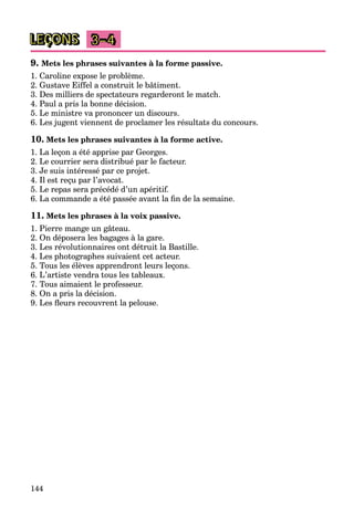 144
LEÇONS 3–4
9. Mets les phrases suivantes à la forme passive.
1. Caroline expose le problème.
2. Gustave Eiffel a construit le bâtiment.
3. Des milliers de spectateurs regarderont le match.
4. Paul a pris la bonne décision.
5. Le ministre va prononcer un discours.
6. Les jugent viennent de proclamer les résultats du concours.
10. Mets les phrases suivantes à la forme active.
1. La leçon a été apprise par Georges.
2. Le courrier sera distribué par le facteur.
3. Je suis intéressé par ce projet.
4. Il est reçu par l’avocat.
5. Le repas sera précédé d’un apéritif.
6. La commande a été passée avant la fin de la semaine.
11. Mets les phrases à la voix passive.
1. Pierre mange un gâteau.
2. On déposera les bagages à la gare.
3. Les révolutionnaires ont détruit la Bastille.
4. Les photographes suivaient cet acteur.
5. Tous les élèves apprendront leurs leçons.
6. L’artiste vendra tous les tableaux.
7. Tous aimaient le professeur.
8. On a pris la décision.
9. Les fleurs recouvrent la pelouse.
 
