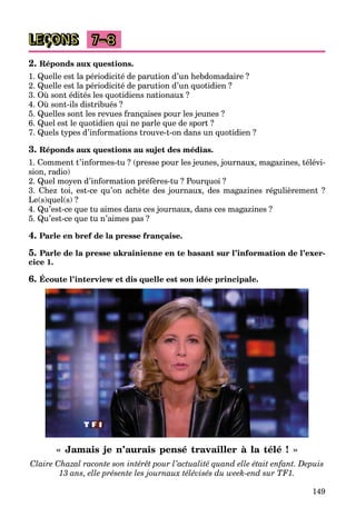 149
LEÇONS 7–8
2. Réponds aux questions.
1. Quelle est la périodicité de parution d’un hebdomadaire ?
2. Quelle est la périodicité de parution d’un quotidien ?
3. Où sont édités les quotidiens nationaux ?
4. Où sont-ils distribués ?
5. Quelles sont les revues françaises pour les jeunes ?
6. Quel est le quotidien qui ne parle que de sport ?
7. Quels types d’informations trouve-t-on dans un quotidien ?
3. Réponds aux questions au sujet des médias.
1. Comment t’informes-tu ? (presse pour les jeunes, journaux, magazines, télévi-
sion, radio)
2. Quel moyen d’information préfères-tu ? Pourquoi ?
3. Chez toi, est-ce qu’on achète des journaux, des magazines régulièrement ?
Le(s)quel(s) ?
4. Qu’est-ce que tu aimes dans ces journaux, dans ces magazines ?
5. Qu’est-ce que tu n’aimes pas ?
4. Parle en bref de la presse française.
5. Parle de la presse ukrainienne en te basant sur l’information de l’exer-
cice 1.
6. Écoute l’interview et dis quelle est son idée principale.
« Jamais je n’aurais pensé travailler à la télé ! »
Claire Chazal raconte son intérêt pour l’actualité quand elle était enfant. Depuis
13 ans, elle présente les journaux télévisés du week-end sur TF1.
 
