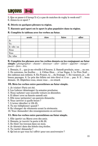15
LEÇONS 5–6
5. Que se passe-t-il lorsqu’il n’y a pas de matches de rugby le week-end ?
6. Aimes-tu ce sport ?
6. Décris en quelques phrases ta région.
7. Raconte quel sport est le sport le plus populaire dans ta région.
8. Complète le tableau avec les verbes au futur.
avoir être faire aller
Je
Tu
Il / elle / on
Nous
Vous
Ils / elles
9. Complète les phrases avec les verbes donnés en les conjuguant au futur
simple : photographier – chanter – diminuer – aller – falloir – apporter – manger –
jaunir – faire – être.
1. Demain, il ... que je me réveille à 6 heures. 2. Samedi prochain, nous ... au zoo.
3. En automne, les feuilles ... . 4. Céline Dion ... à Las Vegas. 5. Le Père Noël ...
des cadeaux aux enfants. 6. En France, tu ... du fromage. 7. En vacances, je ... de
beaux paysages. 8. Le prix des billets est très élevé et il ne ... pas. 9. Il ... beau
demain. 10. Dépêchez-vous, sinon vous ... en retard.
10. Mets les verbes entre parenthèses au futur simple.
1. Je (visiter) Paris cet été.
2. Les Lebrun (déménager) la semaine prochaine.
3. Nous (acheter) une nouvelle voiture en décembre.
4. Il (dîner) avec sa fiancée samedi soir.
5. Elle nous (présenter) ses parents dimanche.
6. Vous (arriver) à quelle heure ?
7. L’avion (décoller) à 13h 25.
8. Tu me (téléphoner) quand ?
9. Ils (changer) de vêtements avant la cérémonie.
10. Vous (demander) des renseignements en arrivant.
11. Mets les verbes entre parenthèses au futur simple.
1. Elle (partir) au Maroc avec des amis.
2. Demain, je (ouvrir) la porte à 8h 30.
3. Ils (finir) les travaux dans un mois.
4. Je (dormir) dans des hôtels cinq étoiles.
5. Tu (sortir) dimanche ?
6. Qu’est-ce que vous lui (offrir) pour son anniversaire ?
 