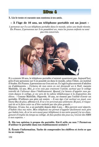 152
Bilan 6
1. Lis le texte et raconte son contenu à tes amis.
« À l’âge de 10 ans, un téléphone portable est un jouet »
1 personne sur 5 a un téléphone portable dans le monde, selon une étude récente.
En France, 2 personnes sur 3 en possèdent un, mais les jeunes enfants ne sont
pas très concernés.
Il y a encore 30 ans, le téléphone portable n’existait quasiment pas. Aujourd’hui,
près d’une personne sur 5 en possède un dans le monde, selon l’Idate, un institut
d’études. En France, 2 personnes sur 3 en ont un. Il s’agit le plus souvent d’adultes
ou d’adolescents. « Certains de mes amis en ont demandé un à Noël, raconte
Mathilde, 12 ans. Moi, je n’en vois pas vraiment l’utilité, surtout que le collège
interdit de l’allumer dans l’établissement. Quand j’ai besoin d’appeler mes pa-
rents depuis le collège, je me sers de la cabine téléphonique à la disposition des
élèves. » Comme Mathilde, Olguerde, 10 ans, ne ressent pas l’utilité d’avoir un
portable. D’ailleurs son père est contre. « À son âge c’est surtout un jouet, une
, p
Game Boy de plus, affirme-t-il. Il ne s’en servirait pas utilement. Et puis, il risque-
rait de se le faire voler ou d’être racketté par des plus grands. »
Étienne, 13 ans, lui, a un portable depuis déjà 4 ans.
f p p
« Mes parents sont séparés.
J’habite chez ma mère. Mon téléphone me permet d’appeler facilement mon père
qui habite loin. Je m’en sers aussi pour téléphoner à ma mère quand j’ai un chan-
gement d’emploi du temps au collège. Je fais parfois des jeux ou j’envoie des SMS
à mes copains. »
2. Dis ton opinion à propos du portable. Est-il utile ou non ? Permet-on
d’utiliser le portable dans ton établissement scolaire ?
3. Écoute l’information. Tache de comprendre les chiffres et écris ce que
tu as compris.
 
