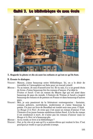 155
Unité 7. La bibliothèque de mon école
1. Regarde la photo et dis où sont les enfants et qu’est-ce qu’ils font.
2. Écoute le dialogue.
Vincent : Maryse, j’aime beaucoup notre bibliothèque. Ici, on a le désir de
travailler et l’atmosphère est faite pour un travail créatif.
Maryse : Tu as raison. Je suis d’accord avec toi. Et tu sais, il y a un grand choix
de livres. J’aime beaucoup lire les romans d’amour. J’ai déjà lu
Tristan et Iseult. C’est un roman du Moyen Âge qui est aimé dans
p j
beaucoup de pays du monde. L’histoire de Tristan et Iseult a inspiré
beaucoup de romans et de poèmes en France et dans beaucoup d’autres
pays.
Vincent : Moi, je suis passionné de la littérature contemporaine : fantaisie,
romans policiers, surréalisme, modernisme et j’aime beaucoup la
poésie. Un jour un livre de Stendhal est tombé sous mes yeux. C’était
Le Rouge et le Noir. Je crois que c’est aussi un roman d’amour. C’est
l’histoire d’un jeune homme ambitieux Julien Sorel. À la fin du roman
g q
il est condamné à mort. Je n’aime pas les romans d’amour mais Le
Rouge et le Noir m’a beaucoup plu.
Maryse : As-tu rendu ce livre à la bibliothèque ?
Vincent : Oui, je lis vite et je sais qu’il y a autres élèves qui veulent le lire. C’est
pourquoi je rends ce que je prends à temps.
 