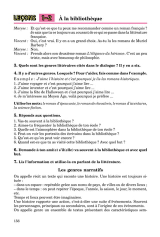 156
LEÇONS 1–2 À la bibliothèque
Maryse : Et qu’est-ce que tu peux me recommander comme un roman français ?
Je sais que tu es toujours au courant de ce qui se passe dans la littérature
française.
Vincent : Oui, c’est vrai. Il y en a un grand choix. As-tu lu les romans de Muriel
Barbery ?
Maryse : Non.
Vincent : Prends alors son deuxième roman L’élégance du hérisson. C’est un peu
triste, mais avec beaucoup de philosophie.
3. Quels sont les genres littéraires cités dans le dialogue ? Il y en a six.
4. Il y a d’autres genres. Lesquels ? Pour t’aider, fais comme dans l’exemple.
E x e m p l e : J’aime l’histoire et c’est pourquoi je lis les romans historiques.
1. J’aime voyager et c’est pourquoi j’aime lire ...
2. J’aime inventer et c’est pourquoi j’aime lire ...
3. J’aime la fête de Halloween et c’est pourquoi j’aime lire ...
4. Je m’intéresse au Moyen Âge, voilà pourquoi je préfère ...
p q j
Utilise les mots : le roman d’épouvante, le roman de chevalerie, le roman d’aventures,
la science-fiction.
5. Réponds aux questions.
1. Vas-tu souvent à la bibliothèque ?
2. Aimes-tu fréquenter la bibliothèque de ton école ?
3. Quelle est l’atmosphère dans la bibliothèque de ton école ?
4. Peut-on voir les portraits des écrivains dans la bibliothèque ?
5. Qu’est-ce qu’on peut voir encore ?
6. Quand est-ce que tu as visité cette bibliothèque ? Avec quel but ?
6. Demande à ton ami(e) s’il(elle) va souvent à la bibliothèque et avec quel
but.
7. Lis l’information et utilise-la en parlant de la littérature.
Les genres narratifs
On appelle récit un texte qui raconte une histoire. Une histoire est toujours si-
tuée :
– dans un espace : repérable grâce aux noms de pays, de villes ou de divers lieux ;
– dans le temps : on peut repérer l’époque, l’année, la saison, le jour, le moment,
etc.
Temps et lieux peuvent être imaginaires.
Une histoire rapporte une action, c’est-à-dire une suite d’événements. Souvent
les personnages, principaux ou secondaires, sont à l’origine de ces événements.
On appelle genre un ensemble de textes présentant des caractéristiques sem-
 