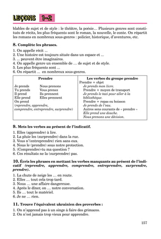 157
LEÇONS 1–2
blables de sujet et de style : le théâtre, la poésie… Plusieurs genres sont consti-
tués de récits, les plus fréquents sont le roman, la nouvelle, le conte. On répartit
les romans en nombreux sous-genres : policier, historique, d’aventures, etc.
8. Complète les phrases.
1. On appelle récit ...
2. Une histoire est toujours située dans un espace et ...
3. ... peuvent être imaginaires.
4. On appelle genre un ensemble de … de sujet et de style.
5. Les plus fréquents sont ...
6. On répartit ... en nombreux sous-genres.
Prendre
Je prends Nous prenons
Tu prends Vous prenez
Il prend Ils prennent
Elle prend Elles prennent
On prend
(reprendre, apprendre,
comprendre, entreprendre, surprendre)
Les verbes du groupe prendre
Prendre + objet
Je prends mon livre.
Prendre + moyen de transport
Je prends le taxi pour aller à la
bibliothèque.
Prendre + repas ou boisson
Je prends de l’eau.
Autres sens courants de « prendre »
Elle prend une douche.
Nous prenons une décision.
9. Mets les verbes au présent de l’indicatif.
1. Elles (apprendre) à lire.
2. La pluie les (surprendre) dans la rue.
3. Vous n’(entreprendre) rien sans eux.
4. Nous le (prendre) sous notre protection.
5. (Comprendre)-tu ma question ?
6. Ces résultats ne la (surprendre) pas.
10. Écris les phrases en mettant les verbes manquants au présent de l’indi-
catif (reprendre, apprendre, comprendre, entreprendre, surprendre,
prendre).
1. La chute de neige les … en route.
2. Elles … tout cela trop tard.
3. Nous … une affaire dangereuse.
4. Après le dîner, on … notre conversation.
5. Ils … tout le matériel.
6. Je ne … rien.
11. Trouve l’équivalent ukrainien des proverbes :
1. On n’apprend pas à un singe à faire des grimaces.
2. On n’est jamais trop vieux pour apprendre.
 