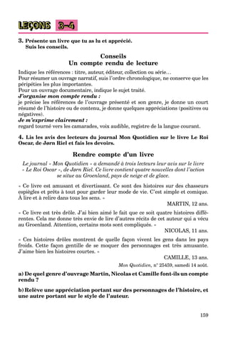 159
LEÇONS 3–4
3. Présente un livre que tu as lu et apprécié.
Suis les conseils.
Conseils
Un compte rendu de lecture
Indique les références : titre, auteur, éditeur, collection ou série…
Pour résumer un ouvrage narratif, suis l’ordre chronologique, ne conserve que les
a
a
péripéties les plus importantes.
Pour un ouvrage documentaire, indique le sujet traité.
J’organise mon compte rendu :
je précise les références de l’ouvrage présenté et son genre, je donne un court
résumé de l’histoire ou de contenu, je donne quelques appréciations (positives ou
négatives).
Je m’exprime clairement :
regard tourné vers les camarades, voix audible, registre de la langue courant.
4. Lis les avis des lecteurs du journal Mon Quotidien sur le livre Le Roi
Oscar, de Jørn Riel et fais les devoirs.
Rendre compte d’un livre
Le journal « Mon Quotidien » a demandé à trois lecteurs leur avis sur le livre
« Le Roi Oscar », de Jørn Riel. Ce livre contient quatre nouvelles dont l’action
se situe au Groenland, pays de neige et de glace.
« Ce livre est amusant et divertissant. Ce sont des histoires sur des chasseurs
espiègles et prêts à tout pour garder leur mode de vie. C’est simple et comique.
À lire et à relire dans tous les sens. »
p g p p g
MARTIN, 12 ans.
« Ce livre est très drôle. J’ai bien aimé le fait que ce soit quatre histoires diffé-
rentes. Cela me donne très envie de lire d’autres récits de cet auteur qui a vécu
au Groenland. Attention, certains mots sont compliqués. »
NICOLAS, 11 ans.
« Ces histoires drôles montrent de quelle façon vivent les gens dans les pays
froids. Cette façon gentille de se moquer des personnages est très amusante.
J’aime bien les histoires courtes. »
CAMILLE, 13 ans.
Mon Quotidien, n° 25459, samedi 14 août.
a) De quel genre d’ouvrage Martin, Nicolas et Camille font-ils un compte
rendu ?
b) Relève une appréciation portant sur des personnages de l’histoire, et
une autre portant sur le style de l’auteur.
 