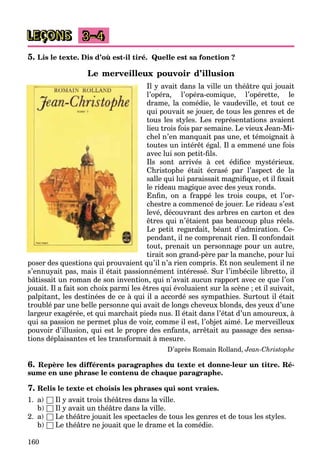 160
LEÇONS 3–4
5. Lis le texte. Dis d’où est-il tiré. Quelle est sa fonction ?
Le merveilleux pouvoir d’illusion
Il y avait dans la ville un théâtre qui jouait
l’opéra, l’opéra-comique, l’opérette, le
drame, la comédie, le vaudeville, et tout ce
qui pouvait se jouer, de tous les genres et de
tous les styles. Les représentations avaient
lieu trois fois par semaine. Le vieux Jean-Mi-
chel n’en manquait pas une, et témoignait à
toutes un intérêt égal. Il a emmené une fois
avec lui son petit-fils.
Ils sont arrivés à cet édifice mystérieux.
Christophe était écrasé par l’aspect de la
salle qui lui paraissait magnifique, et il fixait
le rideau magique avec des yeux ronds.
Enfin, on a frappé les trois coups, et l’or-
chestre a commencé de jouer. Le rideau s’est
levé, découvrant des arbres en carton et des
êtres qui n’étaient pas beaucoup plus réels.
Le petit regardait, béant d’admiration. Ce-
pendant, il ne comprenait rien. Il confondait
tout, prenait un personnage pour un autre,
tirait son grand-père par la manche, pour lui
poser des questions qui prouvaient qu’il n’a rien compris. Et non seulement il ne
s’ennuyait pas, mais il était passionnément intéressé. Sur l’imbécile libretto, il
bâtissait un roman de son invention, qui n’avait aucun rapport avec ce que l’on
jouait. Il a fait son choix parmi les êtres qui évoluaient sur la scène ; et il suivait,
palpitant, les destinées de ce à qui il a accordé ses sympathies. Surtout il était
troublé par une belle personne qui avait de longs cheveux blonds, des yeux d’une
largeur exagérée, et qui marchait pieds nus. Il était dans l’état d’un amoureux, à
qui sa passion ne permet plus de voir, comme il est, l’objet aimé. Le merveilleux
pouvoir d’illusion, qui est le propre des enfants, arrêtait au passage des sensa-
tions déplaisantes et les transformait à mesure.
D’après Romain Rolland, Jean-Christophe
6. Repère les différents paragraphes du texte et donne-leur un titre. Ré-
sume en une phrase le contenu de chaque paragraphe.
7. Relis le texte et choisis les phrases qui sont vraies.
1. a) □ Il y avait trois théâtres dans la ville.
b) □ Il y avait un théâtre dans la ville.
2. a) □ Le théâtre jouait les spectacles de tous les genres et de tous les styles.
b) □ Le théâtre ne jouait que le drame et la comédie.
 