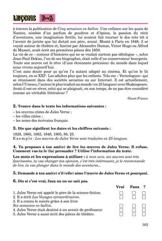 163
LEÇONS 5–6
à travers la publication de Cinq semaines en ballon. Une enfance sur les quais de
Nantes, nimbée d’un parfum de goudron et d’épices, la passion du récit
d’aventures, une imagination fertile, lui avaient fait tourner le dos très tôt à
l’avenir de juriste que lui dictait son père, avoué. Monté à Paris en 1848, il se
voyait auteur de théâtre et, fasciné par Alexandre Dumas, Victor Hugo ou Alfred
de Musset, avait écrit ses premières pièces dès 1850.
La vie de ce « conteur d’histoires qui ne se voulait surtout pas idéologue », selon
Jean-Paul Dekiss, l’un de ses biographes, était celle d’un conservateur bourgeois.
Toute son œuvre est le rêve (d’une étonnante précision) du monde dans lequel
nous vivons aujourd’hui.
C’est sans doute pour ça qu’on l’a autant adapté au cinéma. Et qu’on le lit
toujours, en ce XXIe. Les adultes plus que les enfants. Tels ces « Vernologues» qui
se réunissent dans des sociétés savantes ou sur Internet. Il est actuellement,
selon l’Unesco, l’auteur leplus traduit au monde(en 25langues) avec Shakespeare.
Avait-il osé en rêver, celui qui se plaignait, en son temps, de ne pas être considéré
comme un véritable littérateur ?
Ouest-France
2. Trouve dans le texte les informations suivantes :
– les œuvres citées de Jules Verne ;
– les villes citées ;
– les noms des écrivains français.
3. Dis que signifient les dates et les chiffres suivants :
1828, 1905, 1863, 1848, 1905, 80, 25.
E x e m p l e : Les œuvres de Jules Verne sont traduites en 25 langues.
4. Tu proposes à ton ami(e) de lire les œuvres de Jules Verne. Il refuse.
Comment vas-tu le (la) persuader ? Utilise l’information du texte.
Les mots et les expressions à utiliser : à mon avis, ses œuvres sont très
fascinantes, tu vas changer ton opinion, c’est très intéressant, je te recommande
de lire, tu vas plonger dans le monde des aventures...
5. Demande à ton ami(e) s’il (elle) aime l’œuvre de Jules Verne et pourquoi.
6. Dis si c’est vrai, faux ou on ne sait pas.
Vrai Faux ?
1. Jules Verne est appelé le père de la science-fiction. □ □ □
2. Il a écrit Les Voyages extraordinaires. □ □ □
3. Il a connu le succès grâce à son livre
Six semaines en ballon. □ □ □
4. Jules Verne était destiné à un avenir de professeur. □ □ □
5. Jules Verne a aussi écrit des pièces de théâtre. □ □ □
 