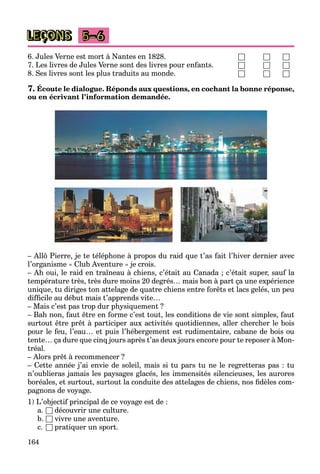 164
LEÇONS 5–6
6. Jules Verne est mort à Nantes en 1828. □ □ □
7. Les livres de Jules Verne sont des livres pour enfants. □ □ □
8. Ses livres sont les plus traduits au monde. □ □ □
7. Écoute le dialogue. Réponds aux questions, en cochant la bonne réponse,
ou en écrivant l’information demandée.
– Allô Pierre, je te téléphone à propos du raid que t’as fait l’hiver dernier avec
l’organisme « Club Aventure » je crois.
– Ah oui, le raid en traîneau à chiens, c’était au Canada ; c’était super, sauf la
température très, très dure moins 20 degrés… mais bon à part ça une expérience
unique, tu diriges ton attelage de quatre chiens entre forêts et lacs gelés, un peu
difficile au début mais t’apprends vite…
– Mais c’est pas trop dur physiquement ?
– Bah non, faut être en forme c’est tout, les conditions de vie sont simples, faut
surtout être prêt à participer aux activités quotidiennes, aller chercher le bois
pour le feu, l’eau… et puis l’hébergement est rudimentaire, cabane de bois ou
tente… ça dure que cinq jours après t’as deux jours encore pour te reposer à Mon-
tréal.
– Alors prêt à recommencer ?
– Cette année j’ai envie de soleil, mais si tu pars tu ne le regretteras pas : tu
n’oublieras jamais les paysages glacés, les immensités silencieuses, les aurores
boréales, et surtout, surtout la conduite des attelages de chiens, nos fidèles com-
pagnons de voyage.
1) L’objectif principal de ce voyage est de :
a. □ découvrir une culture.
b. □ vivre une aventure.
c. □ pratiquer un sport.
 