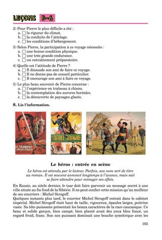 165
LEÇONS 5–6
2) Pour Pierre le plus difficile a été :
a. □ la rigueur du climat.
b. □ la conduite de l’attelage.
c. □ les conditions d’hébergement.
3) Selon Pierre, la participation à ce voyage nécessite :
a. □ une bonne condition physique.
b. □ une très grande endurance.
c. □ un entraînement préparatoire.
4) Quelle est l’attitude de Pierre ?
a. □ Il dissuade son ami de faire ce voyage.
b. □ Il ne donne pas de conseil particulier.
c. □ Il encourage son ami à faire ce voyage.
5) Le plus beau souvenir de Pierre concerne :
a. □ l’expérience en traîneau à chiens.
b. □ la contemplation des aurores boréales.
c. □ la découverte de paysages glacés.
8. Lis l’information.
Le héros : entrée en scène
Le héros est attendu par le lecteur. Parfois, son nom sert de titre
au roman. Il est souvent annoncé longtemps à l’avance, mais sait
se faire attendre pour ménager ses effets.
En Russie, au siècle dernier, le tsar doit faire parvenir un message secret à une
ville située au fin fond de la Sibérie. Il ne peut confier cette mission qu’au meilleur
de ses courriers : Michel Strogoff.
Quelques instants plus tard, le courrier Michel Strogoff entrait dans le cabinet
impérial. Michel Strogoff était haut de taille, vigoureux, épaules larges, poitrine
vaste. Sa tête puissante présentait les beaux caractères de la race caucasique. Ce
beau et solide garçon, bien campé, bien planté avait des yeux bleu foncé, un
regard froid, franc. Son nez puissant dominait une bouche symétrique avec les
 