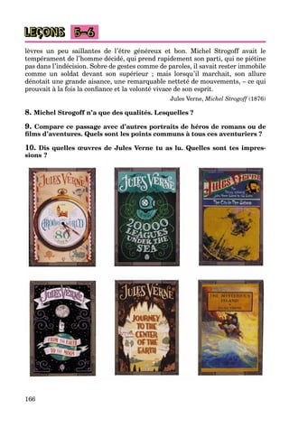 166
LEÇONS 5–6
lèvres un peu saillantes de l’être généreux et bon. Michel Strogoff avait le
tempérament de l’homme décidé, qui prend rapidement son parti, qui ne piétine
pas dans l’indécision. Sobre de gestes comme de paroles, il savait rester immobile
comme un soldat devant son supérieur ; mais lorsqu’il marchait, son allure
dénotait une grande aisance, une remarquable netteté de mouvements, – ce qui
prouvait à la fois la confiance et la volonté vivace de son esprit.
Jules Verne, Michel Strogoff (1876)
8. Michel Strogoff n’a que des qualités. Lesquelles ?
9. Compare ce passage avec d’autres portraits de héros de romans ou de
films d’aventures. Quels sont les points communs à tous ces aventuriers ?
10. Dis quelles œuvres de Jules Verne tu as lu. Quelles sont tes impres-
sions ?
 