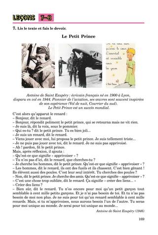 169
LEÇONS 7–8
7. Lis le texte et fais le devoir.
Le Petit Prince
Antoine de Saint Exupéry : écrivain français né en 1900 à Lyon,
disparu en vol en 1944. Pionnier de l’aviation, ses œuvres sont souvent inspirées
de son expérience (Vol de nuit, Courrier du sud).
Le Petit Prince est un succès mondial.
C’est alors qu’apparut le renard :
– Bonjour, dit le renard.
– Bonjour, répondit poliment le petit prince, qui se retourna mais ne vit rien.
– Je suis là, dit la voix, sous le pommier.
– Qui es-tu ? dit le petit prince. Tu es bien joli...
– Je suis un renard, dit le renard.
– Viens jouer avec moi, lui proposa le petit prince. Je suis tellement triste...
– Je ne puis pas jouer avec toi, dit le renard. Je ne suis pas apprivoisé.
– Ah ! pardon, fit le petit prince.
Mais, après réflexion, il ajouta :
– Qu’est-ce que signifie « apprivoiser » ?
– Tu n’es pas d’ici, dit le renard, que cherches-tu ?
– Je cherche les hommes, dit le petit prince. Qu’est-ce que signifie « apprivoiser » ?
– Les hommes, dit le renard, ils ont des fusils et ils chassent. C’est bien gênant !
Ils élèvent aussi des poules. C’est leur seul intérêt. Tu cherches des poules ?
– Non, dit le petit prince. Je cherche des amis. Qu’est-ce que signifie « apprivoiser » ?
– C’est une chose trop oubliée, dit le renard. Ça signifie « créer des liens... »
– Créer des liens ?
– Bien sûr, dit le renard. Tu n’es encore pour moi qu’un petit garçon tout
semblable à cent mille petits garçons. Et je n’ai pas besoin de toi. Et tu n’as pas
besoin de moi non plus. Je ne suis pour toi qu’un renard semblable à cent mille
renards. Mais, si tu m’apprivoises, nous aurons besoin l’un de l’autre. Tu seras
pour moi unique au monde. Je serai pour toi unique au monde...
Antoine de Saint Exupéry (1946)
 