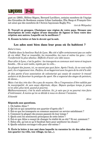 17
LEÇONS 7–8
guet en (2005), Hélène Ségara, Bernard Lavilliers, certains membres de l’équipe
des Girondins de Bordeaux comme Lilian Laslandes, Élie Baup et François Gre-
g , g , , q p
net ainsi que des membres de l’Aviron bayonnais Rugby Pro.
(tiré de Wikipedia)
3. Travail en groupes. Choisissez une région de votre pays. Dressez une
description de cette région (d’une douzaine de lignes) et lisez votre des-
cription aux autres. Laquelle est la meilleure ?
4. Écoute la lettre et fais le devoir qui la suit.
Les ados sont bien dans leur peau où ils habitent ?
Salut à tous,
J’habite dans la banlieue Sud de Lyon. Ma cité n’offre certainement pas un cadre
de vie idéal. Tout se ressemble, les immeubles, les rues et même les gens : c’est
l’uniformité la plus absolue. Difficile d’avoir une idée neuve.
Pour aller à Lyon, c’est la galère : les transports en commun sont rares et toujours
bondés... On se sent isolés, rejetés par la ville...
La plupart des jeunes, ici, ne savent pas quoi faire. Après l’école, ils ne vont nulle
part, ils n’organisent rien. Parfois, ils se bagarrent avec les gars de la cité d’à côté.
Je fais partie d’une association de volontariat qui essaie de soutenir le travail
scolaire et de favoriser la pratique du sport. On a organisé des stages de peinture,
de danse...
Mais c’est dur, très dur. On a peu de moyens. On a l’impression d’être oubliés par
la municipalité. Je suis assez déprimée, déçue. Depuis quelque temps je pense
m’en aller, plus tard, quand je pourrai.
Malheureusement, c’est la seule solution. Ici, je sais que je ne pourrai rien faire
d’intéressant. À moins qu’on se décide à nous en donner l’occasion.
j q j p
À bientôt
Aline
Réponds aux questions.
1. Où habite Aline ?
2. Qu’est-ce qui caractérise son quartier d’après elle ?
3. Est-ce que les transports en commun assurent un service satisfaisant ?
4. Comment la plupart des jeunes passent-ils leur temps ?
5. Quels sont les sentiments principaux de cette lettre ?
6. Est-ce que Aline a essayé de changer la réalité de sa cité ? Si oui, comment ?
7. Selon elle, qu’est-ce qu’il faudrait faire pour améliorer les choses ?
8. Quelle solution envisage-t-elle pour elle-même ?
5. Écris la lettre à ton ami dans laquelle tu racontes la vie des ados dans
ton quarier (ta ville, ton village, ta rue...).
 