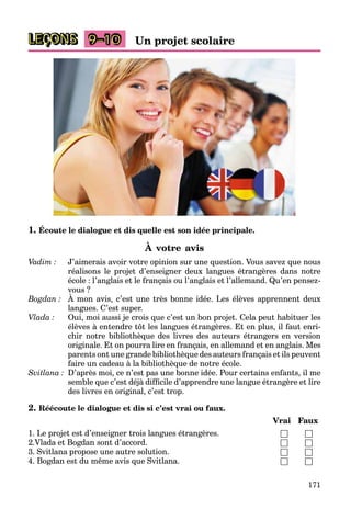 171
Un projet scolaire
9–10
1. Écoute le dialogue et dis quelle est son idée principale.
À votre avis
Vadim : J’aimerais avoir votre opinion sur une question. Vous savez que nous
réalisons le projet d’enseigner deux langues étrangères dans notre
école : l’anglais et le français ou l’anglais et l’allemand. Qu’en pensez-
vous ?
Bogdan : À mon avis, c’est une très bonne idée. Les élèves apprennent deux
langues. C’est super.
Vlada : Oui, moi aussi je crois que c’est un bon projet. Cela peut habituer les
élèves à entendre tôt les langues étrangères. Et en plus, il faut enri-
chir notre bibliothèque des livres des auteurs étrangers en version
originale. Et on pourra lire en français, en allemand et en anglais. Mes
parents ont une grande bibliothèque des auteurs français et ils peuvent
faire un cadeau à la bibliothèque de notre école.
Svitlana : D’après moi, ce n’est pas une bonne idée. Pour certains enfants, il me
semble que c’est déjà difficile d’apprendre une langue étrangère et lire
des livres en original, c’est trop.
2. Réécoute le dialogue et dis si c’est vrai ou faux.
Vrai Faux
1. Le projet est d’enseigner trois langues étrangères. □ □
2.Vlada et Bogdan sont d’accord. □ □
3. Svitlana propose une autre solution. □ □
4. Bogdan est du même avis que Svitlana. □ □
LEÇONS
 