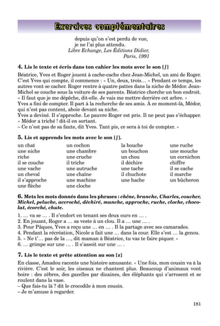 181
Exercices complémentaires
depuis qu’on s’est perdu de vue,
je ne l’ai plus attendu.
Libre Echange, Les Éditions Didier,
j p
Paris, 1991
4. Lis le texte et écris dans ton cahier les mots avec le son [ʃ
ʃ]
Béatrice, Yves et Roger jouent à cache-cache chez Jean-Michel, un ami de Roger.
C’est Yves qui compte, il commence : « Un, deux, trois… » Pendant ce temps, les
autres vont se cacher. Roger rentre à quatre pattes dans la niche de Médor. Jean-
Michel se couche sous la voiture de ses parents. Béatrice cherche un bon endroit.
« Il faut que je me dépêche, dit-elle. Je vais me mettre derrière cet arbre. »
Yves a fini de compter. Il part à la recherche de ses amis. À ce moment-là, Médor,
q j p ,
qui n’est pas content, aboie devant sa niche.
Yves a deviné. Il s’approche. Le pauvre Roger est pris. Il ne peut pas s’échapper.
« Médor a triché ! dit-il en sortant.
– Ce n’est pas de sa faute, dit Yves. Tant pis, ce sera à toi de compter. »
5. Lis et apprends les mots avec le son [ʃ
ʃ].
un chat un cochon la bouche une ruche
une niche une chambre un bouchon une mouche
riche une cruche un chou un cornichon
il se couche il triche il déchire chiffre
une vache une autruche une tache il se cache
un cheval une chaîne il chuchote il marche
il s’approche une machine une hache un bûcheron
une flèche une cloche
6. Mets les mots donnés dans les phrases : chêne, branche, Charles, coucher,
Michel, peluche, accroché, déchiré, manche, approche, ruche, cloche, choco-
lat, écorché, chute.
1. … va se … . Il s’endort en tenant ses deux ours en … .
2. En jouant, Roger a … sa veste à un clou. Il a … une … .
3. Pour Pâques, Yves a reçu une … en … . Il la partage avec ses camarades.
4. Pendant la récréation, Nicole a fait une … dans la cour. Elle s’est … la genou.
5. « Ne t’… pas de la …, dit maman à Béatrice, tu vas te faire piquer. »
6. … grimpe sur une … . Il s’assoit sur une … .
7. Lis le texte et prête attention au son [z]
En classe, Amadou raconte une histoire amusante. « Une fois, mon cousin va à la
rivière. C’est le soir, les oiseaux ne chantent plus. Beaucoup d’animaux vont
boire : des zèbres, des gazelles par dizaines, des éléphants qui s’arrosent et se
roulent dans la vase.
– Que fais-tu là ? dit le crocodile à mon cousin.
– Je m’amuse à regarder.
 