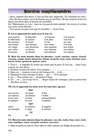 182
Exercices complémentaires
– Alors, regarde mes dents. L’une me fait mal. Approche. (Le crocodile est rusé).
– Oui, dit mon cousin, ouvre la bouche que je voie bien. (Et par surprise il met un
bâton tout droit dans la bouche du crocodile).
Ah ! Maintenant, je vois… mais tu n’as pas de dent malade ! Au revoir, je te ferai
une autre visite demain. »
« Ton cousin est plus rusé que le crocodile ! » s’écrie Yves.
8. Lis et apprends les mots avec le son [z].
une maison le désordre il s’amuse il se repose
la télévision la cuisine il se pèse une rose
du mimosa le raisin il vise un vase
une tisane une dizaine une valise il se rase
un visage une douzaine une surprise une fraise
une visite un bazar une chemise une chaise
il mesure un lézard une pelouse un trapeze
9. Mets les mots donnés dans les phrases : rusée, maison, repose, lézard,
s’amuse, visage, bazar, douzaine, oiseau, surprise, vase, roses, mimosa, onze,
douze, treize, quatorze, quinze, seize.
1. Yves s’… à regarder la rivière qui coule sous le pont. Il voit son … dans l’eau,
comme sur une photo.
2. Pendant la leçon de calcul, Yves compte : « … , … , … , … , … , … . »
3. Dans un …, maman a mis un joli bouquet de … et de … .
4. Patapouf a voulu attraper le petit … par … . Il l’a manqué.
5. Au …, Yves achète une … de pinces à linge.
6. Un … se … sur le mur de la … . Roger essaie de l’attraper, mais la petite bête
… file dans un trou.
10. Lis et apprends les mots avec les sons [ks], [gz],[s].
[ks]
une excuse un texte il fixe
un express un klaxon l’index
il est vexé la boxe extraordinaire
il explique un taxi il explose
[gz]
exact il examine il exagère
un exemple il exige il exécute
[s]
dix six
11. Mets les mots donnés dans les phrases : six, dix, index, boxe, taxi, texte,
vexé, explique, exact, exemple, examen, exercices.
1. Papa est parti en voiture. Pour aller en ville, maman est obligée de prendre un …
 