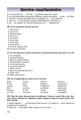 184
Exercices complémentaires
2. Yves est allé à la … . Il s’est … en passant dans les ronces.
3. Le rôti mijote dans la casserole. Maman y ajoute des petits … et des … de Paris.
4. À la foire, le père de Roger tire à la carabine. Il … une caisse de … .
j y j p
5. Avec sa … et une brosse, maman coiffe Béatrice et lui fait un … .
6. Au … de l’agent, les voitures démarrent et s’… rapidement.
16. Lis et prononce bien le son [y].
1. Tu l’as su ?
2. Il s’est tu.
3. Elle est têtue !
4. Je l’ai vu.
5. C’est dur !
6. Il est ému.
7. Il est mûr.
8. J’ai tout lu.
9. C’est le numéro huit.
10. Je vais en Tunisie.
17. Lis les phrases et prête attention à la prononciation des sons [v] et [f].
1. Il va manger.
2. Tu fais du sport.
3. Elle est sympa Valérie.
4. Vivement les vacances !
5. Il est neuf heures.
6. C’est beau Venise !
7. Elle a un fils.
8. Qu’est-ce qu’elles font ici ?
9. Viens vite !
10. Elles sont neuves.
18. Lis et apprends les mots avec le son [ø].
jeudi un jeu il pleut peureux
le feu deux heureux la jeunesse
un peu creux le déjeuner dangereux
bleu nerveux un bleuet savoureux
honteux il veut il peut paresseux
un vœu un neveu un nœud courageux
19. Mets les mots donnés dans les phrases : cheveu, nœud, bleu, jeu, heu-
reux, pleut, dangereux, déjeuner, œufs, nuageux, pleuvoir, peut, queue, feu,
deux, bœufs.
1. Roger regarde … … qui broutent dans un pré. L’un agite sa … pour chasser les
mouches qui le piquent.
2. Dans les … de sa petite fille, maman a mis un joli … … .
 