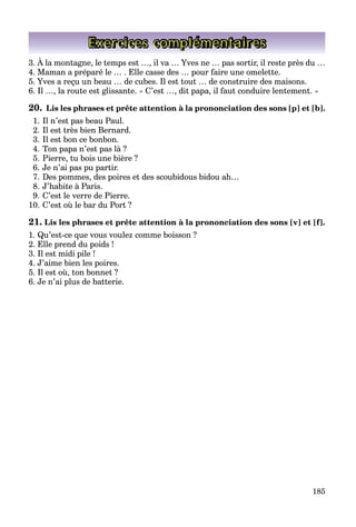 185
Exercices complémentaires
3. À la montagne, le temps est …, il va … Yves ne … pas sortir, il reste près du …
4. Maman a préparé le … . Elle casse des … pour faire une omelette.
5. Yves a reçu un beau … de cubes. Il est tout … de construire des maisons.
6. Il …, la route est glissante. « C’est …, dit papa, il faut conduire lentement. »
20. Lis les phrases et prête attention à la prononciation des sons [p] et [b].
1. Il n’est pas beau Paul.
2. Il est très bien Bernard.
3. Il est bon ce bonbon.
4. Ton papa n’est pas là ?
5. Pierre, tu bois une bière ?
6. Je n’ai pas pu partir.
7. Des pommes, des poires et des scoubidous bidou ah…
8. J’habite à Paris.
9. C’est le verre de Pierre.
10. C’est où le bar du Port ?
21. Lis les phrases et prête attention à la prononciation des sons [v] et [f].
1. Qu’est-ce que vous voulez comme boisson ?
2. Elle prend du poids !
3. Il est midi pile !
4. J’aime bien les poires.
5. Il est où, ton bonnet ?
6. Je n’ai plus de batterie.
 