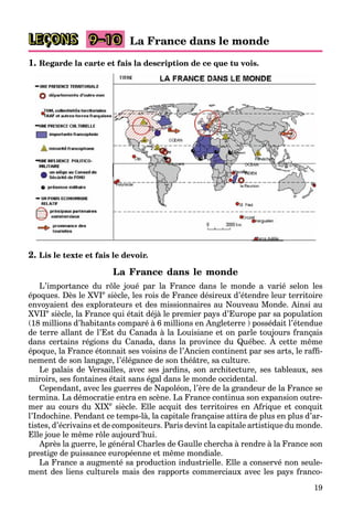 19
LEÇONS La France dans le monde
9–10
1. Regarde la carte et fais la description de ce que tu vois.
2. Lis le texte et fais le devoir.
La France dans le monde
L’importance du rôle joué par la France dans le monde a varié selon les
époques. Dès le XVIe
siècle, les rois de France désireux d’étendre leur territoire
envoyaient des explorateurs et des missionnaires au Nouveau Monde. Ainsi au
XVIIe
siècle, la France qui était déjà le premier pays d’Europe par sa population
(18 millions d’habitants comparé à 6 millions en Angleterre ) possédait l’étendue
de terre allant de l’Est du Canada à la Louisiane et on parle toujours français
dans certains régions du Canada, dans la province du Québec. À cette même
p j ç
j
époque, la France étonnait ses voisins de l’Ancien continent par ses arts, le raffi-
nement de son langage, l’élégance de son théâtre, sa culture.
Le palais de Versailles, avec ses jardins, son architecture, ses tableaux, ses
miroirs, ses fontaines était sans égal dans le monde occidental.
Cependant, avec les guerres de Napoléon, l’ère de la grandeur de la France se
termina. La démocratie entra en scène. La France continua son expansion outre-
mer au cours du XIXe
siècle. Elle acquit des territoires en Afrique et conquit
l’Indochine. Pendant ce temps-là, la capitale française attira de plus en plus d’ar-
tistes, d’écrivains et de compositeurs. Paris devint la capitale artistique du monde.
Elle joue le même rôle aujourd’hui.
Après la guerre, le général Charles de Gaulle chercha à rendre à la France son
prestige de puissance européenne et même mondiale.
La France a augmenté sa production industrielle. Elle a conservé non seule-
ment des liens culturels mais des rapports commerciaux avec les pays franco-
 