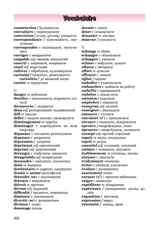 202
Vocabulaire
construction f будівництво
convaincre v переконувати
convention f угода, договір; умовність
correspondance f відповідність; лис-
тування
correspondre v відповідати; листува-
тися
corriger v виправляти
coupable adj винний, винуватий
couvrir v закривати, покривати
cruel adj жорстокий
cultiver v обробляти, культивувати
curiosité f цікавість, допитливість
curiosités f pl визначні місця
curiste m курортник
D
danger m небезпека
décoller v відклеювати, відривати; злі-
тати
découverte f відкриття
déçu adj розчарований; нездійснений
défi m виклик
défier v кидати виклик; провокувати
déménagement m переїзд
déménager v переїжджати на нову
квартиру
dépanner v лагодити; ремонтувати
dépenser v витрачати
dépression f депресія
déprimant adj пригнічений
déprimé adj пригнічений
déranger v турбувати, заважати
désagréable adj неприємний
descendre v виходити; спускатися
désir m бажання
destinataire m адресат, одержувач
dessin m animé мультфільм
détendre (se) v відпочивати
détester v ненавидіти
détroit m протока
dévoué adj відданий
difficulté f трудність, перешкода
diminuer v зменшувати
divertir (se) v розважатися
division f поділ
dommage шкода
dormir v спати
doter v оснащувати
douanier m митник
douceur f солодкість
E
échange m обмін
échanger v обмінювати
échapper v уникати
éclater v вибухати; лунати
effacer v витирати
effort m зусилля
effrayer v лякати
église f церква
f
emballer v упаковувати
embaucher v наймати на роботу
embellir v прикрашати
embêter v дошкуляти
emission f передача
empêcher v заважати
ennuyeuх adj нудний
enseigner v викладати
entourer v оточити
entraîner (s’) v тренуватися
envoyer v посилати, відправляти
épreuve f випробування, іспит
éprouver v випробувати, зазнавати
escarpé adj крутий, стрімкий
espoir m надія, сподівання
esprit m розум
essentiel adj головний, основний
estimer v поважати, цінувати
établissement m установа, заклад
étonner v дивувати
évidemment очевидно
éviter v уникати, ухилятися
évoluer v розвиватися
exactement точно
excuser (s’) v просити вибачення
exiger v вимагати
expéditeur m відправник
expérience f експеримент; дослід; до-
свід
exposition f виставка
expression f вираз
extrémité f кінець, край
 