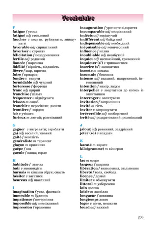 203
Vocabulaire
F
fatigue f утома
fatigué adj стомлений
faucher v косити; руйнувати; знищу-
вати
favorable adj сприятливий
favoriser v сприяти
félicitation f поздоровлення
fertile adj родючий
fiancée f наречена
fidélité f вірність, відданість
fièvre f жар, гарячка
foire f ярмарок
fondre v танути
formidable adj чудовий
forteresse f фортеця
franc adj щирий
franchise f пільга
fréquenter v відвідувати
frisson m озноб
franchir v пересікати; долати
frontière f кордон
fuir v утікати
furieux m лютий; розгніваний
G
gagner v вигравати; заробляти
gai adj веселий, жвавий
gaité f веселість
généraliste m терапевт
glaçon m крижинка
guêpe f оса
gueule f паща; горло
H
habitude f звичка
haïr v ненавидіти
harnais m кінська збруя; снасть
hésiter v вагатися
heureuх adj щасливий
I
imagination f уява, фантазія
immeuble m будинок
impatience f нетерпіння
impossible adj неможливий
impression f враження
inauguration f урочисте відкриття
incomparable adj незрівняний
indécis adj нерішучий
indifférent adj байдужий
indispensable adj необхідний
inépuisable adj невичерпний
influence f вплив
inoubliable adj незабутній
inquiet adj неспокійний, тривожний
inquieter (s’) v тривожитися
inscrire (s’) записатися
insecte m комаха
insomnie f безсоння
intense adj сильний, напружений, ін-
тенсивний
intention f намір, задум
interpeller v звертатися до когось із
запитанням
interroger v запитувати
invitation f запрошення
invité m гість
inviter v запрошувати
irréversible adj необоротний
irrité adj роздратований; розгніваний
J
jaloux adj ревнивий, заздрісний
jeter (se) v впадати
K
karaté m карате
kilo(gramme) m кілограм
L
lac m озеро
largeur f ширина
libération f визволення, звільнення
liberté f воля, свобода
licence f дозвіл
limiter v обмежувати
littoral m узбережжя
loin далеко
loisir m дозвілля
longueur f довжина
longtemps довго
loger v жити, мешкати
lourd adj важкий
 