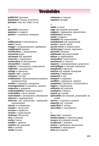 205
Vocabulaire
publicité f реклама
f
puissance f влада; могутність
puisque тому що, через те що
Q
quantité f кількість
quatuor m квартет
quitter v залишати, покидати
R
raffinement m витонченість
rame f весло
ranger v упорядковувати, прибирати
rapidement швидко
raréfaction f
f розрідження
rarement рідко
ravissant adj чарівний
recevoir v отримувати
recherches pl дослідження
réconcilier v мирити
réduire v зменшувати; скорочувати
réfléchir v роздумувати
refuge m притулок
réjouir (se) v радіти
relation f зв’язок
rembourser v
r відшкодовувати витрати;
повертати борг
rendre v віддавати, повертати
renseignement m відомість, довідка
respecter v поважати
responsabilité f відповідальність
ressembler v бути схожим
restreindre v зменшувати, обмежувати
rénover v відроджувати
réticent adj нерішучий, стриманий,
невпевнений
retour m повернення
réussir v мати успіх
revenu m прибуток
réviser v переглядати
richesse f багатство
f
rire v сміятися
roche f скеля
ronfler v хропіти
routier adj дорожній
rôti m печеня
ruche f вулик
ruisseau m струмок
rupture f розрив
S
sable m пісок
sage adj мудрий, розумний
saigner v кривавити, кровоточити
salutation f вітання
santé f здоров’я
satisfait adj задоволений
satisfaisant adj задовільний
savoir v знати; уміти
savoir-vivre m уміння жити
sécheresse f засуха, черствість
sécurité f безпека
séduisant adj спокусливий
séjour m перебування
sensualité f почуттєвість
sentiment m почуття
séparer v відокремлювати, розділяти
scientifique m вчений, науковець
simplicité f простота
sincère adj щирий, відвертий
solution f вирішення
sommeil m сон
sommet m вершина
souffrir v страждати, терпіти
souplesse f гнучкість, поступливість
signer v підписувати
solitaire adj самотній
souhaiter v бажати
sourd adj глухий
splendide adj пишний, розкішний, чу-
довий
suivre v слідувати; стежити
superbe adj чудовий
superficie f
f площа
surveiller v спостерігати
T
taire (se) v мовчати
timbre-poste m поштова марка
tenace adj стійкий, сталий
tendresse f ніжність
tenter v пробувати; намагатися
terminer v закінчувати
têtu adj упертий
 