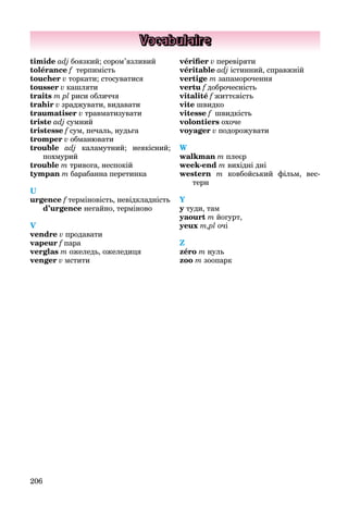 206
Vocabulaire
timide adj боязкий; сором’язливий
tolérance f терпимість
toucher v торкати; стосуватися
tousser v кашляти
traits m pl риси обличчя
trahir v зраджувати, видавати
traumatiser v травматизувати
triste adj сумний
tristesse f сум, печаль, нудьга
tromper v обманювати
trouble adj каламутний; неякісний;
похмурий
trouble m тривога, неспокій
tympan m барабанна перетинка
U
urgence f терміновість, невідкладність
d’urgence негайно, терміново
V
vendre v продавати
vapeur f пара
verglas m ожеледь, ожеледиця
venger v мстити
vérifier v перевіряти
véritable adj істинний, справжній
vertige m запаморочення
vertu f доброчесність
vitalité f життєвість
vite швидко
vitesse f швидкість
volontiers охоче
voyager v подорожувати
W
walkman m плеєр
week-end m вихідні дні
western m ковбойський фільм, вес-
терн
Y
y туди, там
yaourt m йогурт,
yeux m,pl очі
Z
zéro m нуль
zoo m зоопарк
 