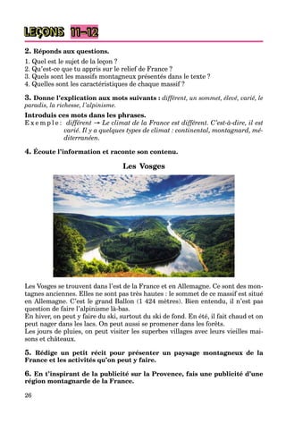 26
LEÇONS
2. Réponds aux questions.
1. Quel est le sujet de la leçon ?
2. Qu’est-ce que tu appris sur le relief de France ?
3. Quels sont les massifs montagneux présentés dans le texte ?
4. Quelles sont les caractéristiques de chaque massif ?
3. Donne l’explication aux mots suivants : différent, un sommet, élevé, varié, le
paradis, la richesse, l’alpinisme.
Introduis ces mots dans les phrases.
E x e m p l e : différent → Le climat de la France est différent. C’est-à-dire, il est
varié. Il y a quelques types de climat : continental, montagnard, mé-
diterranéen.
4. Écoute l’information et raconte son contenu.
Les Vosges
Les Vosges se trouvent dans l’est de la France et en Allemagne. Ce sont des mon-
tagnes anciennes. Elles ne sont pas très hautes : le sommet de ce massif est situé
en Allemagne. C’est le grand Ballon (1 424 mètres). Bien entendu, il n’est pas
question de faire l’alpinisme là-bas.
En hiver, on peut y faire du ski, surtout du ski de fond. En été, il fait chaud et on
peut nager dans les lacs. On peut aussi se promener dans les forêts.
Les jours de pluies, on peut visiter les superbes villages avec leurs vieilles mai-
sons et châteaux.
5. Rédige un petit récit pour présenter un paysage montagneux de la
France et les activités qu’on peut y faire.
6. En t’inspirant de la publicité sur la Provence, fais une publicité d’une
région montagnarde de la France.
11–12
 