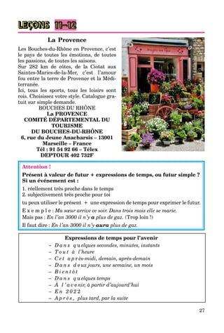 27
LEÇONS 11–12
La Provence
Les Bouches-du-Rhône en Provence, c’est
le pays de toutes les émotions, de toutes
les passions, de toutes les saisons.
Sur 282 km de côtes, de la Ciotat aux
Saintes-Maries-de-la-Mer, c’est l’amour
fou entre la terre de Provence et la Médi-
terranée.
Ici, tous les sports, tous les loisirs sont
rois. Choisissez votre style. Catalogue gra-
tuit sur simple demande.
BOUCHES DU RHÔNE
p
La PROVENCE
COMITÉ DÉPARTEMENTAL DU
TOURISME
DU BOUCHES-DU-RHÔNE
6, rue du Jeune Anacharsis – 13001
Marseille – France
Tél : 91 54 92 66 – Télex
DEPTOUR 402 732F
Attention !
Présent à valeur de futur + expressions de temps, ou futur simple ?
Si un événement est :
1. réellement très proche dans le temps
2. subjectivement très proche pour toi
tu peux utiliser le présent + une expression de temps pour exprimer le futur.
E x e m p l e : Ma sœur arrive ce soir. Dans trois mois elle se marie.
Mais pas : En l’an 3000 il n’y a plus de gaz. (Trop loin !)
Il faut dire : En l’an 3000 il n’y aura plus de gaz.
Expressions de temps pour l’avenir
– D a n s q u elques secondes, minutes, instants
– T o u t à l’heure
– C e t a p r ès-midi, demain, après-demain
– D a n s d e ux jours, une semaine, un mois
– B i e n t ô t
– D a n s q u elques temps
– À l ’ a v e nir, à partir d’aujourd’hui
– E n 2 0 2 2
– A p r è s , plus tard, par la suite
 