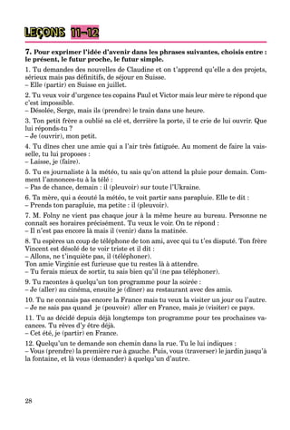 28
LEÇONS 11–12
7. Pour exprimer l’idée d’avenir dans les phrases suivantes, choisis entre :
le présent, le futur proche, le futur simple.
1. Tu demandes des nouvelles de Claudine et on t’apprend qu’elle a des projets,
sérieux mais pas définitifs, de séjour en Suisse.
– Elle (partir) en Suisse en juillet.
2. Tu veux voir d’urgence tes copains Paul et Victor mais leur mère te répond que
c’est impossible.
– Désolée, Serge, mais ils (prendre) le train dans une heure.
3. Ton petit frère a oublié sa clé et, derrière la porte, il te crie de lui ouvrir. Que
lui réponds-tu ?
– Je (ouvrir), mon petit.
4. Tu dînes chez une amie qui a l’air très fatiguée. Au moment de faire la vais-
selle, tu lui proposes :
– Laisse, je (faire).
5. Tu es journaliste à la météo, tu sais qu’on attend la pluie pour demain. Com-
ment l’annonces-tu à la télé :
– Pas de chance, demain : il (pleuvoir) sur toute l’Ukraine.
6. Ta mère, qui a écouté la météo, te voit partir sans parapluie. Elle te dit :
– Prends ton parapluie, ma petite : il (pleuvoir).
7. M. Folny ne vient pas chaque jour à la même heure au bureau. Personne ne
connaît ses horaires précisément. Tu veux le voir. On te répond :
– Il n’est pas encore là mais il (venir) dans la matinée.
8. Tu espères un coup de téléphone de ton ami, avec qui tu t’es disputé. Ton frère
Vincent est désolé de te voir triste et il dit :
– Allons, ne t’inquiète pas, il (téléphoner).
Ton amie Virginie est furieuse que tu restes là à attendre.
– Tu ferais mieux de sortir, tu sais bien qu’il (ne pas téléphoner).
9. Tu racontes à quelqu’un ton programme pour la soirée :
– Je (aller) au cinéma, ensuite je (dîner) au restaurant avec des amis.
10. Tu ne connais pas encore la France mais tu veux la visiter un jour ou l’autre.
– Je ne sais pas quand je (pouvoir) aller en France, mais je (visiter) ce pays.
11. Tu as décidé depuis déjà longtemps ton programme pour tes prochaines va-
cances. Tu rêves d’y être déjà.
– Cet été, je (partir) en France.
12. Quelqu’un te demande son chemin dans la rue. Tu le lui indiques :
– Vous (prendre) la première rue à gauche. Puis, vous (traverser) le jardin jusqu’à
la fontaine, et là vous (demander) à quelqu’un d’autre.
 