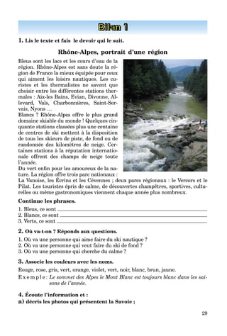29
Bilan 1
1. Lis le texte et fais le devoir qui le suit.
Rhône-Alpes, portrait d’une région
Bleus sont les lacs et les cours d’eau de la
région. Rhône-Alpes est sans doute la ré-
gion de France la mieux équipée pour ceux
qui aiment les loisirs nautiques. Les cu-
ristes et les thermalistes ne savent que
choisir entre les différentes stations ther-
males : Aix-les Bains, Evian, Divonne, Al-
levard, Vals, Charbonnières, Saint-Ser-
vais, Nyons …
Blancs ? Rhône-Alpes offre le plus grand
domaine skiable du monde ! Quelques cin-
quante stations classées plus une centaine
de centres de ski mettent à la disposition
de tous les skieurs de piste, de fond ou de
randonnée des kilomètres de neige. Cer-
taines stations à la réputation internatio-
nale offrent des champs de neige toute
l’année.
Du vert enfin pour les amoureux de la na-
ture. La région offre trois parc nationaux :
La Vanoise, les Écrins et les Cévennes ; deux parcs régionaux : le Vercors et le
g p
Pilat. Les touristes épris de calme, de découvertes champêtres, sportives, cultu-
relles ou même gastronomiques viennent chaque année plus nombreux.
Continue les phrases.
1. Bleus, ce sont .
2. Blancs, ce sont .
3. Verts, ce sont .
2. Où va-t-on ? Réponds aux questions.
1. Où va une personne qui aime faire du ski nautique ?
2. Où va une personne qui veut faire du ski de fond ?
3. Où va une personne qui cherche du calme ?
3. Associe les couleurs avec les noms.
Rouge, rose, gris, vert, orange, violet, vert, noir, blanc, brun, jaune.
E x e m p l e : Le sommet des Alpes le Mont Blanc est toujours blanc dans les sai-
sons de l’année.
4. Écoute l’information et :
a) décris les photos qui présentent la Savoie ;
 