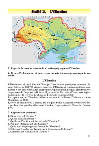 31
1. Regarde la carte et raconte la situation physique de l’Ukraine.
2. Écoute l’information et montre sur la carte les noms propres que tu en-
tends.
L’Ukraine
L’Ukraine est située à l’est de l’Europe. C’est le plus grand pays européen. Sa
superficie est de 603 700 kilomètres carrés. L’Ukraine se compose de 24 régions.
La mer Noire et la mer d’Azov baignent notre pays au sud. Les plus grands fleuves
du pays sont le Dnipro et le Dnister. Il y a aussi les Carpates à l’ouest avec le plus
haut sommet la Goverla. Le climat de l’Ukraine est continental.
La population de l’Ukraine s’élève à environ 43 millions d’habitants contre
52 millions en 1990.
Kyiv est la capitale de l’Ukraine, une des plus belles et anciennes villes de l’Eu-
rope. Les plus grandes villes sont Kharkiv, Dnipropetrovsk, Donetsk, Odessa,
Lviv.
3. Réponds aux questions.
1. Où se trouve l’Ukraine ?
2. Quelle est sa superficie ?
3. Quelle est l’unité administrative de l’Ukraine ?
4. Par quoi l’Ukraine est-elle baignée ?
5. Quels sont les plus grands fleuves de l’Ukraine ?
6. Est-ce qu’il y a les montagnes sur le territoire de l’Ukraine ?
7. Comment est le climat de l’Ukraine ?
Unité 2. L’Ukraine
 