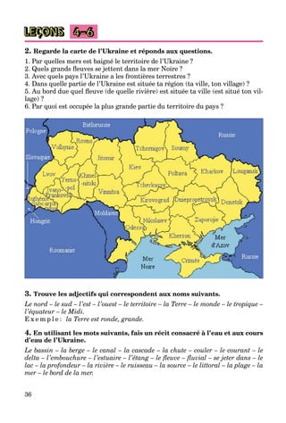 36
LEÇONS 4–6
2. Regarde la carte de l’Ukraine et réponds aux questions.
1. Par quelles mers est baigné le territoire de l’Ukraine ?
2. Quels grands fleuves se jettent dans la mer Noire ?
3. Avec quels pays l’Ukraine a les frontières terrestres ?
4. Dans quelle partie de l’Ukraine est située ta région (ta ville, ton village) ?
5. Au bord due quel fleuve (de quelle rivière) est située ta ville (est situé ton vil-
lage) ?
6. Par quoi est occupée la plus grande partie du territoire du pays ?
3. Trouve les adjectifs qui correspondent aux noms suivants.
Le nord – le sud – l’est – l’ouest – le territoire – la Terre – le monde – le tropique –
l’équateur – le Midi.
E x e m p l e : la Terre est ronde, grande.
4. En utilisant les mots suivants, fais un récit consacré à l’eau et aux cours
d’eau de l’Ukraine.
Le bassin – la berge – le canal – la cascade – la chute – couler – le courant – le
delta – l’embouchure – l’estuaire – l’étang – le fleuve – fluvial – se jeter dans – le
lac – la profondeur – la rivière – le ruisseau – la source – le littoral – la plage – la
mer – le bord de la mer.
 
