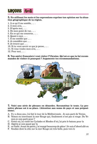37
LEÇONS 4–6
5. En utilisant les mots et les expressions exprime ton opinion sur la situa-
tion géographique de ta région.
1. À ce qu’il me semble, … .
2. À mon avis, … .
q
3. D’après moi, … .
4. De mon point de vue, … .
5. En ce qui me concerne, … .
6. Quant à moi, … .
7. Il me semble que … .
8. Je considère que … .
9. Je trouve que … .
10. Si tu veux savoir ce que je pense, … .
11. Si vous voulez mon avis, … .
12. Pour moi, … .
6. Ton ami(e) français(e) veut visiter l’Ukraine. Qu’est-ce que tu lui recom-
mandes de visiter et pourquoi ? Argumente tes recommandations.
7. Voici une série de phrases en désordre. Reconstitue le texte. La pre-
mière phrase est à sa place. (Attention aux noms de pays et aux préposi-
tions).
A. Il y a deux ans, j’ai fait le tour de la Méditerranée. Je suis parti de Venise,
B. Yemen en traversant la mer Rouge qui, finalement n’est pas si rouge. Du Ye-
men je suis parti pour l’
C. Grèce où j’ai visité les Cyclades et Rhodes d’où j’ai pris le bateau pour la
D. Algérie je suis passé par la
E. en Italie. Avant de partir, j’ai mangé beaucoup de pâtes ! Je suis d’abord allé en
F. Soudan dont la côte sur la mer Rouge est très belle, puis vers le
 