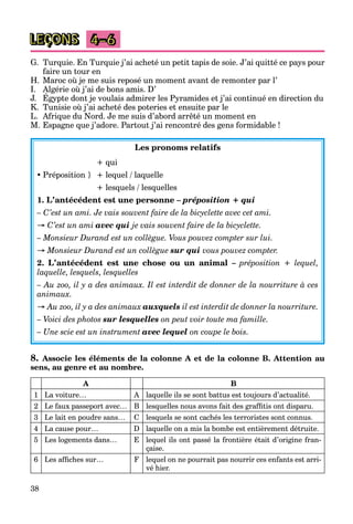 38
LEÇONS 4–6
G. Turquie. En Turquie j’ai acheté un petit tapis de soie. J’ai quitté ce pays pour
faire un tour en
H. Maroc où je me suis reposé un moment avant de remonter par l’
I. Algérie où j’ai de bons amis. D’
J. Égypte dont je voulais admirer les Pyramides et j’ai continué en direction du
g j
K. Tunisie où j’ai acheté des poteries et ensuite par le
L. Afrique du Nord. Je me suis d’abord arrêté un moment en
M. Espagne que j’adore. Partout j’ai rencontré des gens formidable !
Les pronoms relatifs
+ qui
 Préposition } + lequel / laquelle
+ lesquels / lesquelles
1. L’antécédent est une personne – préposition + qui
– C’est un ami. Je vais souvent faire de la bicyclette avec cet ami.
→ C’est un ami avec qui je vais souvent faire de la bicyclette.
– Monsieur Durand est un collègue. Vous pouvez compter sur lui.
→ Monsieur Durand est un collègue sur qui vous pouvez compter.
2. L’antécédent est une chose ou un animal – préposition + lequel,
laquelle, lesquels, lesquelles
– Au zoo, il y a des animaux. Il est interdit de donner de la nourriture à ces
animaux.
→ Au zoo, il y a des animaux auxquels il est interdit de donner la nourriture.
– Voici des photos sur lesquelles on peut voir toute ma famille.
– Une scie est un instrument avec lequel on coupe le bois.
8. Associe les éléments de la colonne A et de la colonne B. Attention au
sens, au genre et au nombre.
A B
1 La voiture… A laquelle ils se sont battus est toujours d’actualité.
2 Le faux passeport avec… B lesquelles nous avons fait des graffitis ont disparu.
3 Le lait en poudre sans… C lesquels se sont cachés les terroristes sont connus.
4 La cause pour… D laquelle on a mis la bombe est entièrement détruite.
5 Les logements dans… E lequel ils ont passé la frontière était d’origine fran-
çaise.
6 Les affiches sur… F lequel on ne pourrait pas nourrir ces enfants est arri-
vé hier.
 